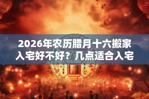 2026年农历腊月十六搬家入宅好不好?几点适合入宅? 2026年农历腊月十六搬家入宅好不好?几点适合入宅?