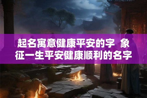 起名寓意健康平安的字  象征一生平安健康顺利的名字