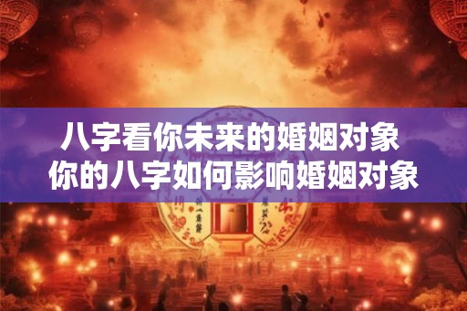 八字看你未来的婚姻对象 你的八字如何影响婚姻对象 八字看你未来的婚姻对象 你的八字如何影响婚姻对象