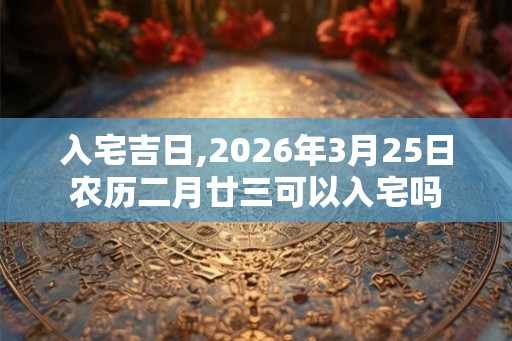 入宅吉日,2026年3月25日农历二月廿三可以入宅吗 入宅吉日,2026年3月25日农历二月廿三可以入宅吗