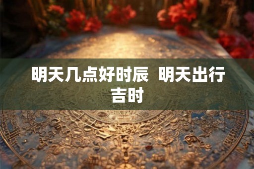 明天几点好时辰  明天出行吉时