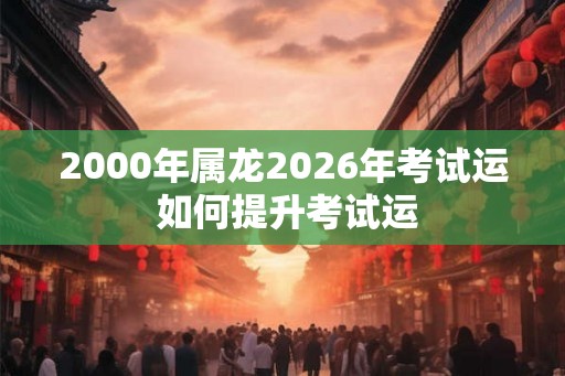 2000年属龙2026年考试运 如何提升考试运