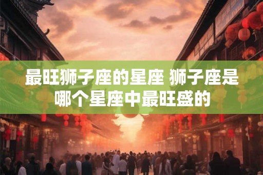 最旺狮子座的星座 狮子座是哪个星座中最旺盛的
