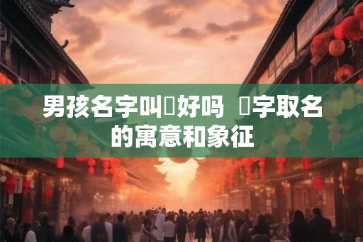 男孩名字叫燚好吗  燚字取名的寓意和象征