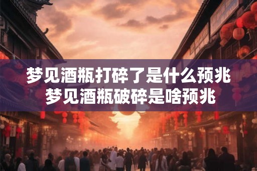 梦见酒瓶打碎了是什么预兆 梦见酒瓶破碎是啥预兆