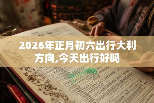 2026年正月初六出行大利方向,今天出行好吗