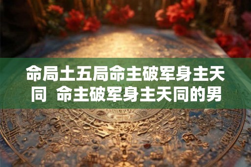 命局土五局命主破军身主天同  命主破军身主天同的男人