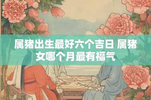 属猪出生最好六个吉日 属猪女哪个月最有福气