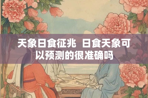 天象日食征兆 日食天象可以预测的很准确吗 天象日食征兆 日食天象可以预测的很准确吗