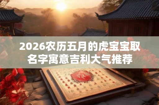 2026农历五月的虎宝宝取名字寓意吉利大气推荐 2026农历五月的虎宝宝取名字寓意吉利大气推荐