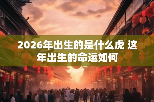 2026年出生的是什么虎 这年出生的命运如何
