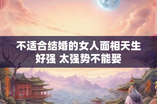 不适合结婚的女人面相天生好强 太强势不能娶 不适合结婚的女人面相天生好强 太强势不能娶