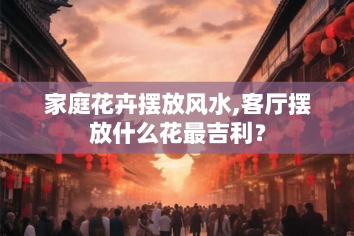 家庭花卉摆放风水,客厅摆放什么花最吉利？
