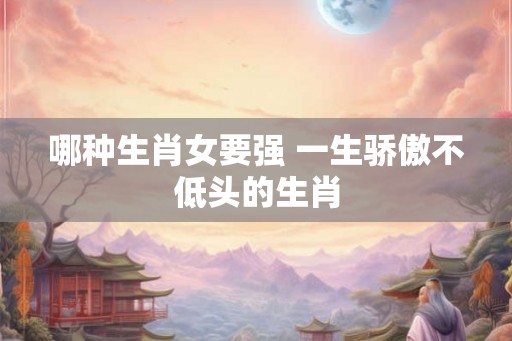哪种生肖女要强 一生骄傲不低头的生肖