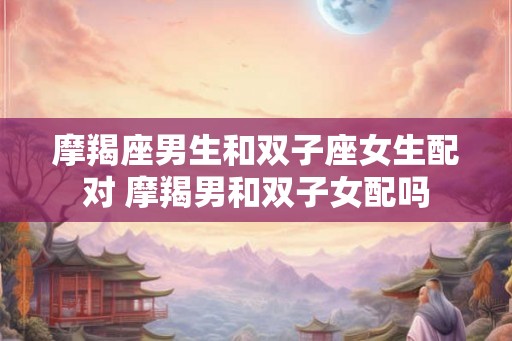 摩羯座男生和双子座女生配对 摩羯男和双子女配吗