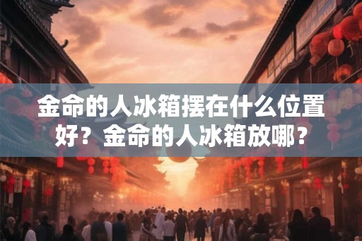 金命的人冰箱摆在什么位置好？金命的人冰箱放哪？