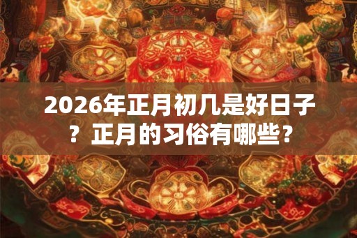 2026年正月初几是好日子？正月的习俗有哪些？