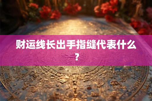 财运线长出手指缝代表什么? 财运线长出手指缝代表什么?