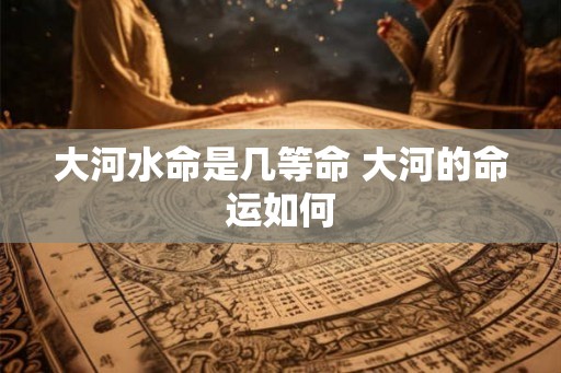 大河水命是几等命 大河的命运如何