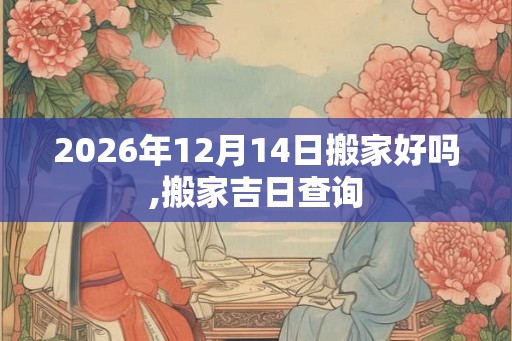 2026年12月14日搬家好吗,搬家吉日查询