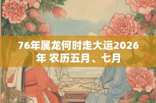 76年属龙何时走大运2026年 农历五月、七月