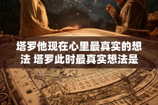 塔罗他现在心里最真实的想法 塔罗此时最真实想法是什么