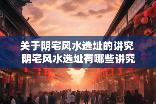 关于阴宅风水选址的讲究 阴宅风水选址有哪些讲究 关于阴宅风水选址的讲究 阴宅风水选址有哪些讲究