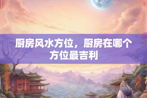 厨房风水方位，厨房在哪个方位最吉利