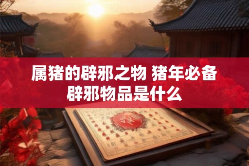 属猪的辟邪之物 猪年必备辟邪物品是什么 属猪的辟邪之物 猪年必备辟邪物品是什么
