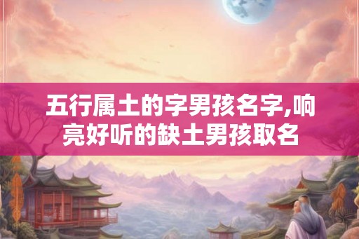 五行属土的字男孩名字,响亮好听的缺土男孩取名 五行属土的字男孩名字,响亮好听的缺土男孩取名