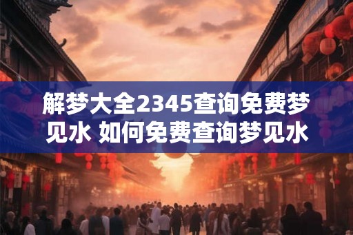 解梦大全2345查询免费梦见水 如何免费查询梦见水的解梦