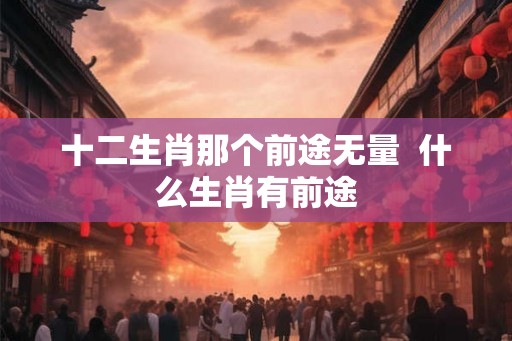 十二生肖那个前途无量  什么生肖有前途