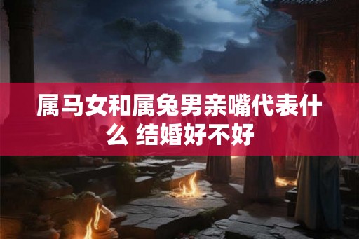 属马女和属兔男亲嘴代表什么 结婚好不好