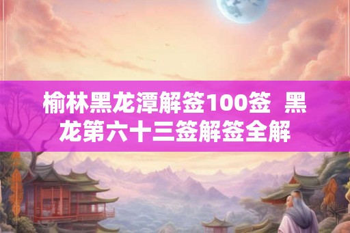 榆林黑龙潭解签100签 黑龙第六十三签解签全解 榆林黑龙潭解签100签 黑龙第六十三签解签全解
