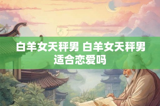 白羊女天秤男 白羊女天秤男适合恋爱吗 白羊女天秤男 白羊女天秤男适合恋爱吗