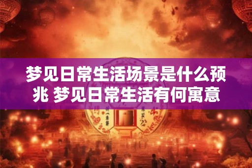 梦见日常生活场景是什么预兆 梦见日常生活有何寓意 梦见日常生活场景是什么预兆 梦见日常生活有何寓意
