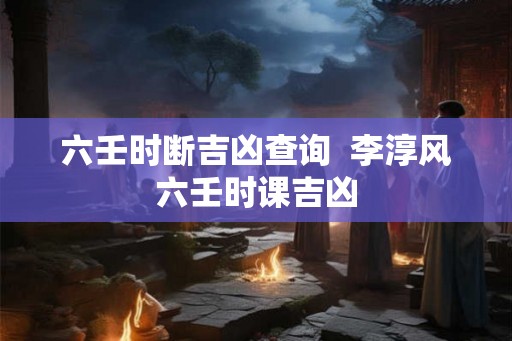 六壬时断吉凶查询 李淳风六壬时课吉凶 六壬时断吉凶查询 李淳风六壬时课吉凶