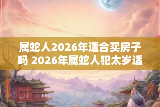 属蛇人2026年适合买房子吗 2026年属蛇人犯太岁适合购房吗