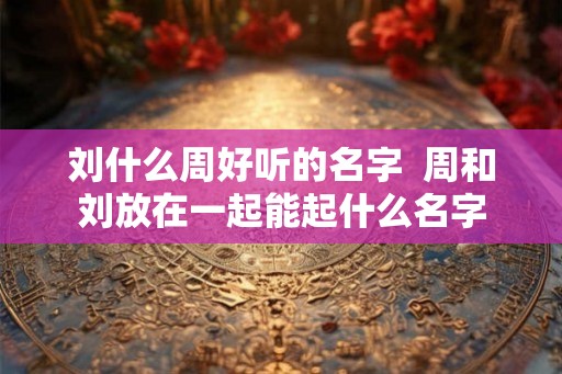 刘什么周好听的名字  周和刘放在一起能起什么名字