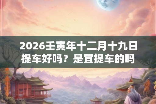 2026壬寅年十二月十九日提车好吗？是宜提车的吗