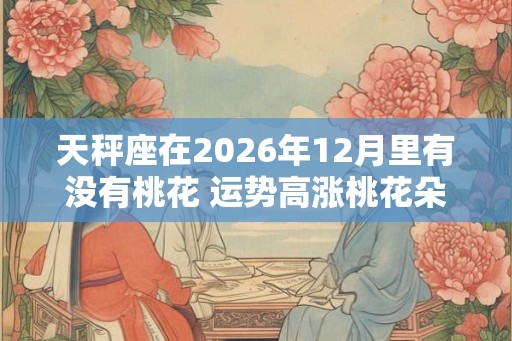 天秤座在2026年12月里有没有桃花 运势高涨桃花朵朵开
