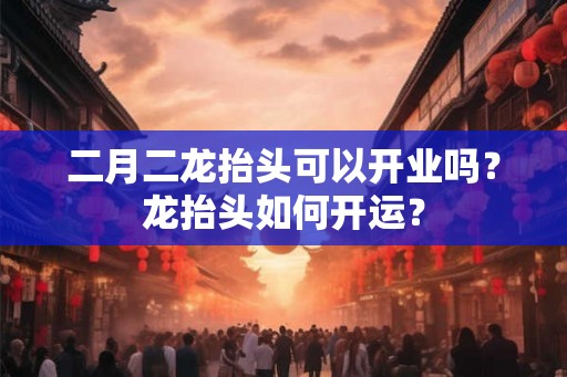 二月二龙抬头可以开业吗？龙抬头如何开运？