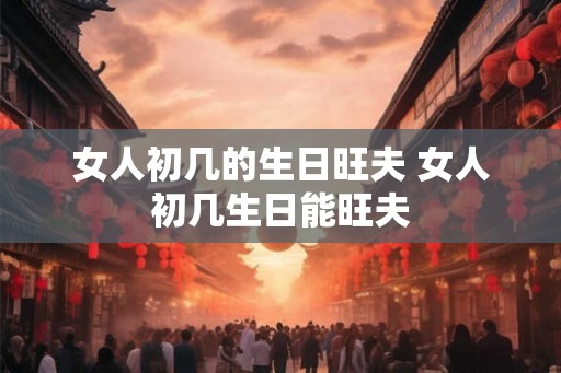 女人初几的生日旺夫 女人初几生日能旺夫