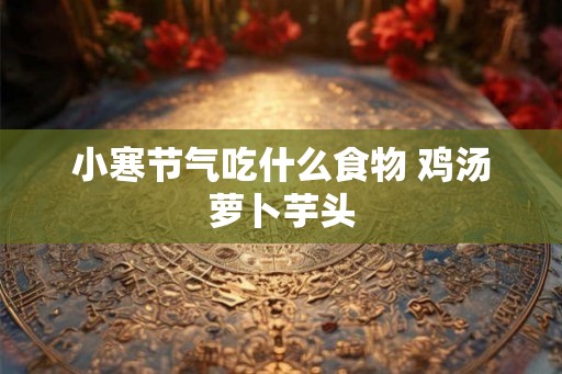 小寒节气吃什么食物 鸡汤萝卜芋头