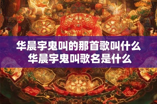 华晨宇鬼叫的那首歌叫什么 华晨宇鬼叫歌名是什么