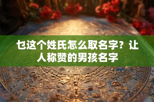 乜这个姓氏怎么取名字？让人称赞的男孩名字