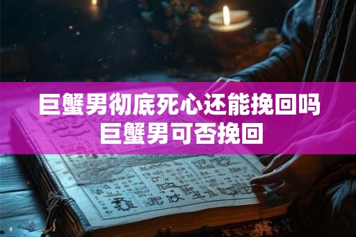 巨蟹男彻底死心还能挽回吗 巨蟹男可否挽回