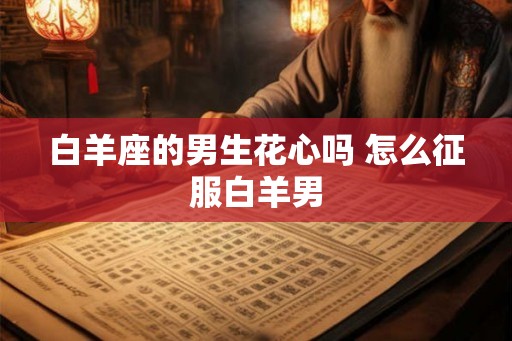 白羊座的男生花心吗 怎么征服白羊男