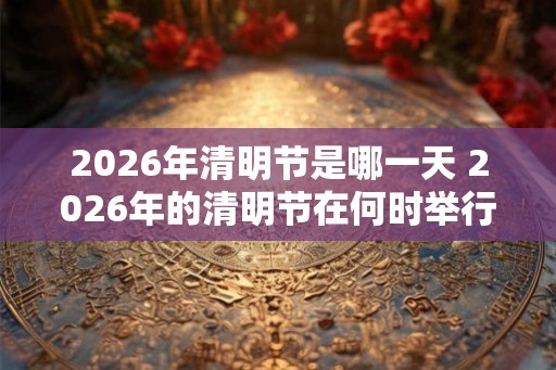 2026年清明节是哪一天 2026年的清明节在何时举行