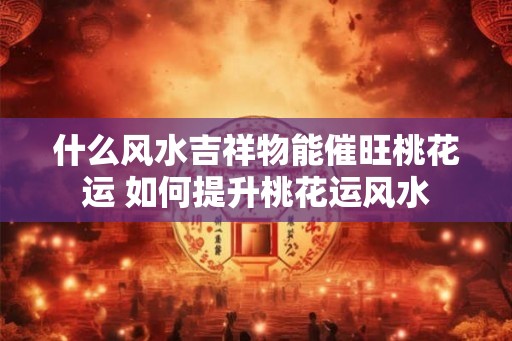 什么风水吉祥物能催旺桃花运 如何提升桃花运风水